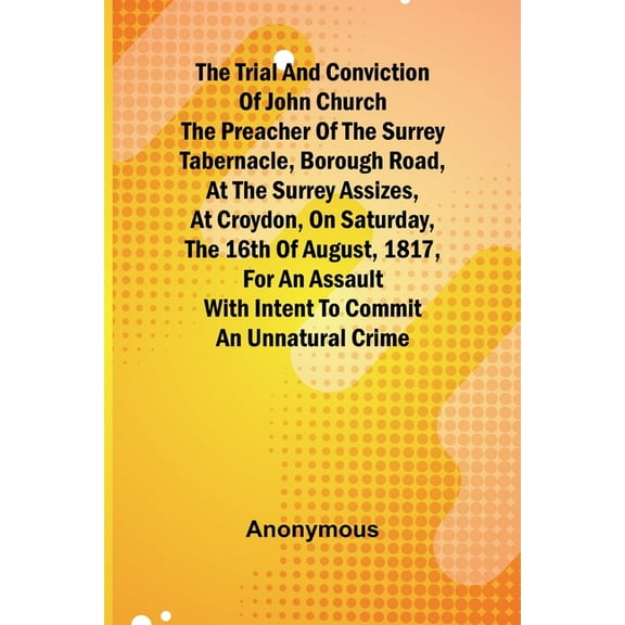 The Trial and Conviction of John Church The Preacher of the Surrey Tabernacle, Borough Road, at the Surrey Assizes, at C, (Paperback)