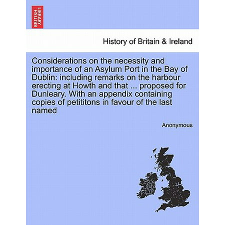 Considerations on the Necessity and Importance of an Asylum Port in the Bay of Dublin : Including Remarks on the Harbour Erecting at Howth and That ... Proposed for Dunleary. with an Appendix Containing Copies of Petititons in Favour of the Last