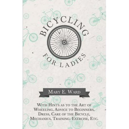 Bicycling for Ladies - With Hints as to the Art of Wheeling, Advice to Beginners, Dress, Care of the Bicycle, Mechanics, Training, Exercise,