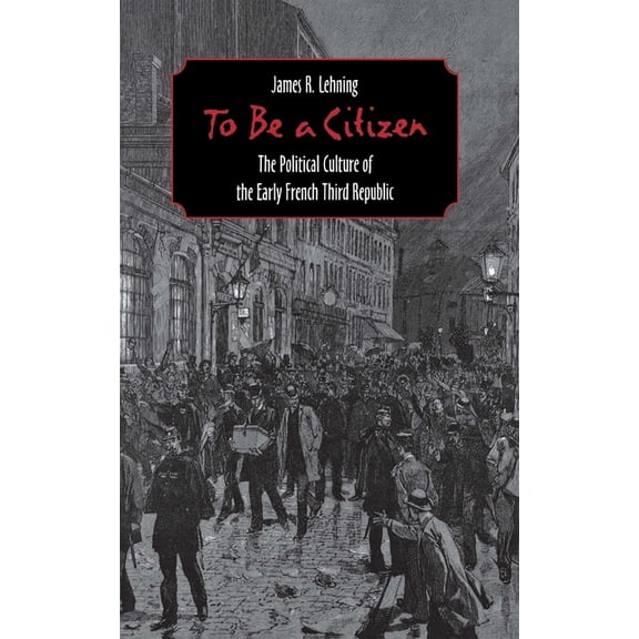 To Be a Citizen: The Political Culture of the Early French Third Republic, (Hardcover)