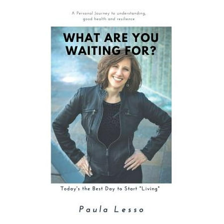 What Are You Waiting For? Today's the Best Day to Start Living : A Personal Journey to Understanding, Good Health and