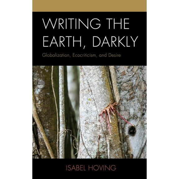 Ecocritical Theory and Practice Writing the Earth, Darkly: Globalization, Ecocriticism, and Desire, (Hardcover)