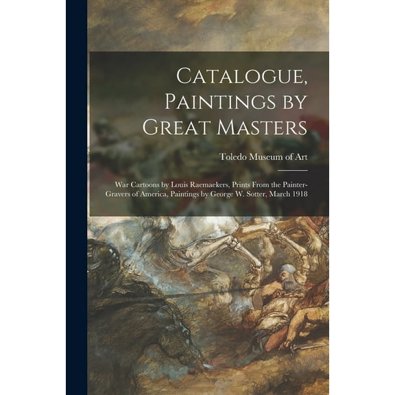 Catalogue, Paintings by Great Masters : War Cartoons by Louis Raemaekers, Prints From the Painter-gravers of America, Paintings by George W. Sotter, March 1918 (Paperback)
