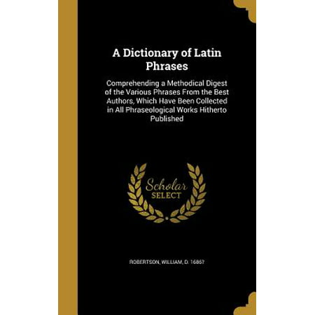 A Dictionary of Latin Phrases : Comprehending a Methodical Digest of the Various Phrases from the Best Authors, Which Have Been Collected in All Phraseological Works Hitherto (All The Best Phrase)