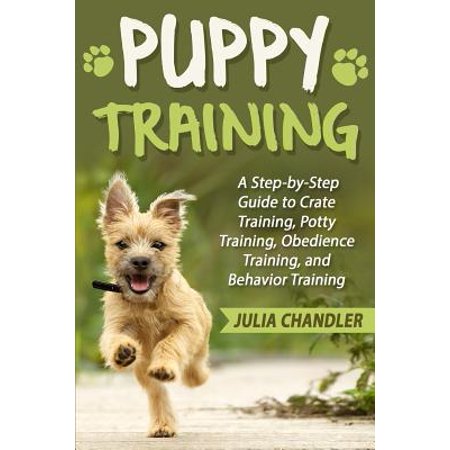 Puppy Training : A Step-By-Step Guide to Crate Training, Potty Training, Obedience Training, and Behavior (Best Way To Potty Train A Puppy In An Apartment)