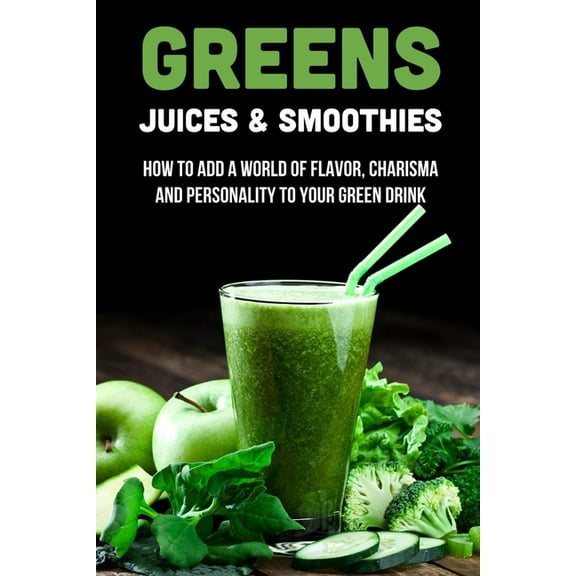 Greens Juices & Smoothies: How To Add A World Of Flavor, Charisma And Personality To Your Green Drink: How To Make Green Juice In Your Blender (Paperback)