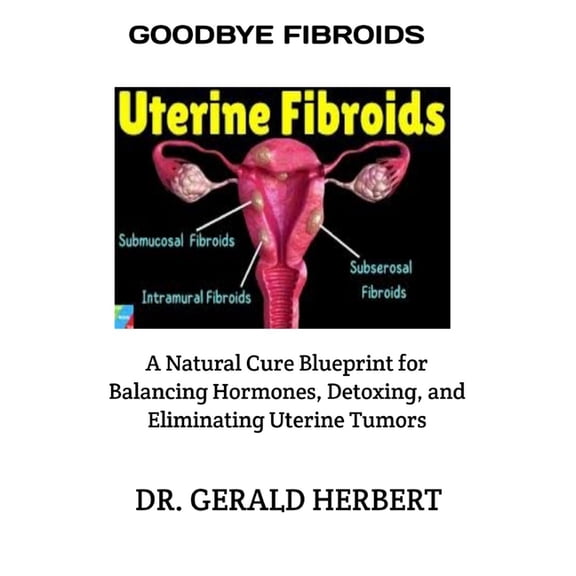 Goodbye Fibroids: A Natural Cure Blueprint for Balancing Hormones, Detoxing, and Eliminating Uterine Tumors, (Paperback)