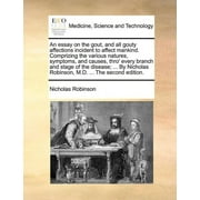 An Essay on the Gout, and All Gouty Affections Incident to Affect Mankind. Comprizing the Various Natures, Symptoms, and Causes, Thro' Every Branch and Stage of the Disease; ... by Nicholas Robinson, M.D. ... the Second Edition.