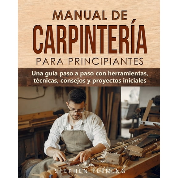Manual de carpintería para principiantes: Una guía paso a paso con herramientas, técnicas, consejos y proyectos iniciale, (Paperback)