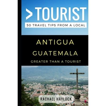 Greater Than a Tourist: Greater Than a Tourist - Antigua Guatemala: 50 Travel Tips from a Local (Best Tourist Places In Guatemala)