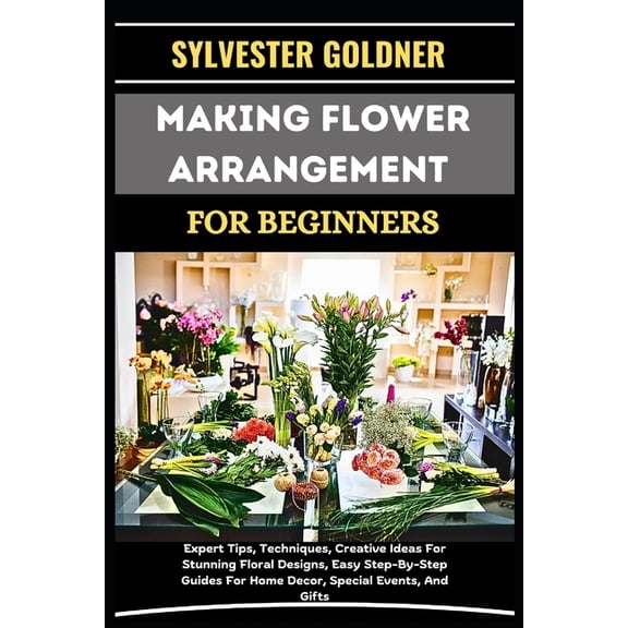 Making Flower Arrangement for Beginners: Expert Tips, Techniques, Creative Ideas For Stunning Floral Designs, Easy Step-, (Paperback)
