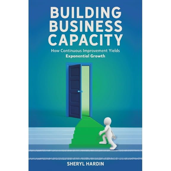 Building Business Capacity: How Continuous Improvement Yields Exponential Growth, (Hardcover)