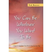You Can Be Whatever You Want to Be : I Did It and You Can Do It Too at Any Age