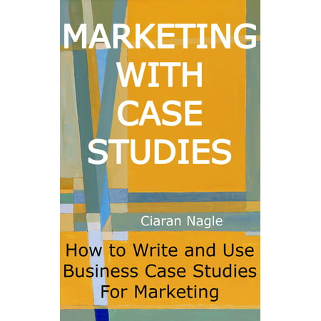 Marketing with Case Studies: How to Write and Use Business Case Studies for Marketing -