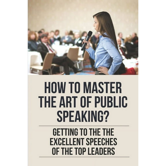 How To Master The Art Of Public Speaking?: Getting To The The Excellent Speeches Of The Top Leaders: How To Speak Like A Business Leader (Paperback)