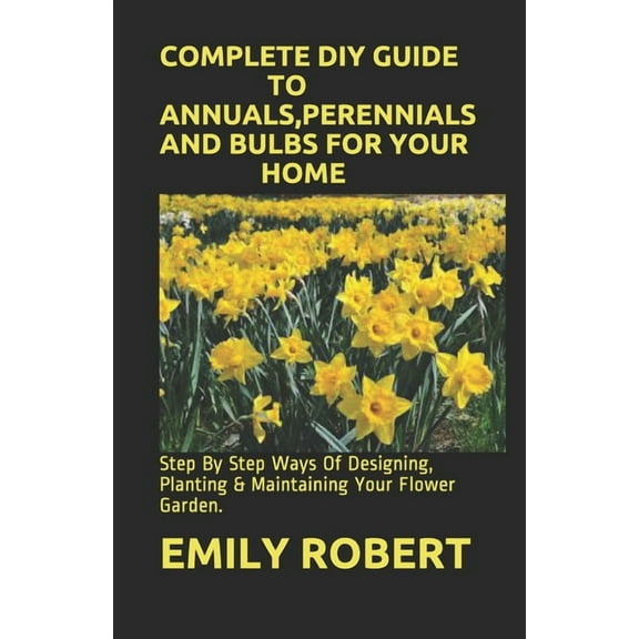 Complete DIY Guide to Annuals, Perennials and Bulbs for Your Home: Step By Step Ways Of Designing, Planting & Maintaining Your Flower Garden. (Paperback)