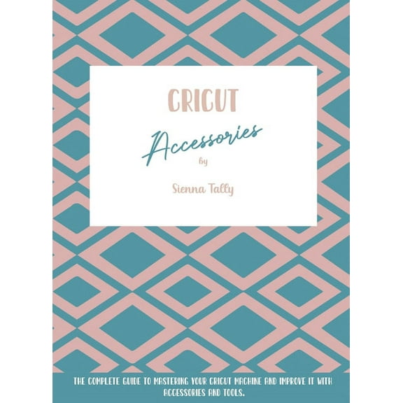 Cricut Accessories: The Complete Guide To Mastering Your Cricut Machine And Improve It With Accessories And Tools, (Hardcover)