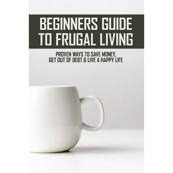 Beginners Guide To Frugal Living : Proven Ways To Save Money, Get Out Of Debt & Live A Happy Life: Frugal Tips (Paperback)