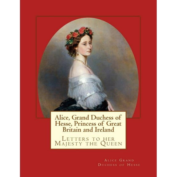 Alice, Grand Duchess of Hesse, Princess of Great Britain and Ireland: Letters to Her Majesty the Queen