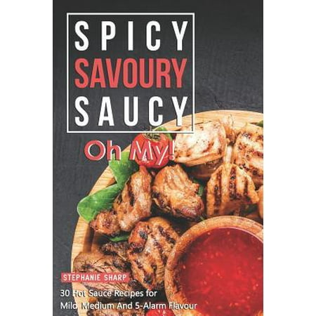 Spicy, Savoury, Saucy, Oh My! : 30 Hot Sauce Recipes for Mild, Medium And 5-Alarm