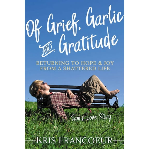 Of Grief, Garlic and Gratitude: Returning to Hope and Joy from a Shattered Life--Sam's Love Story, (Paperback)