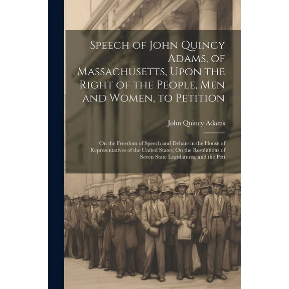 Speech of John Quincy Adams, of Massachusetts, Upon the Right of the People, Men and Women, to Petition; On the Freedom of Speech and Debate in the House of Representatives of the United States; On the Resolutions of Seven State Legislatures, and the Peti (Paperback)