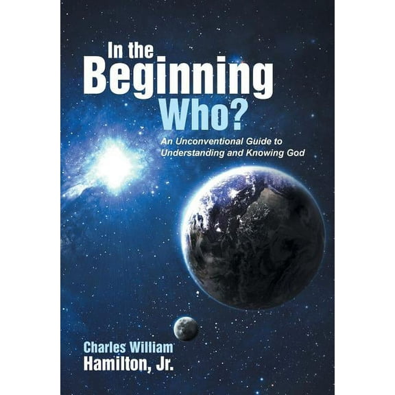 In the Beginning Who?: An Unconventional Guide to Understanding and Knowing God (Hardcover) by Charles William Hamilton