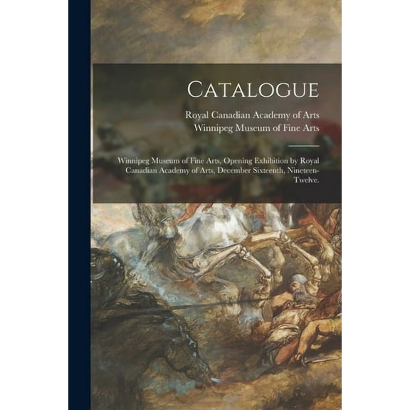 Catalogue : Winnipeg Museum of Fine Arts, Opening Exhibition by Royal Canadian Academy of Arts, December Sixteenth, Nineteen-Twelve. (Paperback)