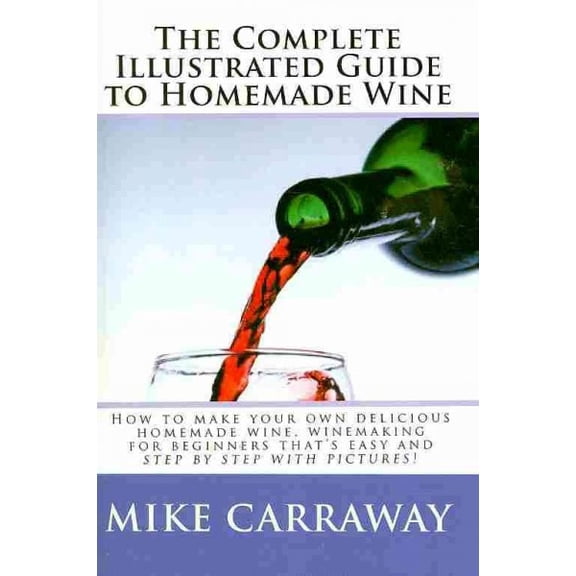 Complete Illustrated Guide to Homemade Wine : How to Make Your Own Delicious Homemade Wine, Winemaking for Beginners That's Easy and Step by Step With Pictures!