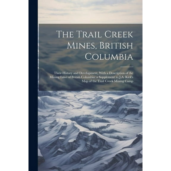 The Trail Creek Mines, British Columbia : Their History and Development, With a Description of the Mining Laws of British Columbia: a Supplement to J.A. Kirk's map of the Trail Creek Mining Camp (Paperback)