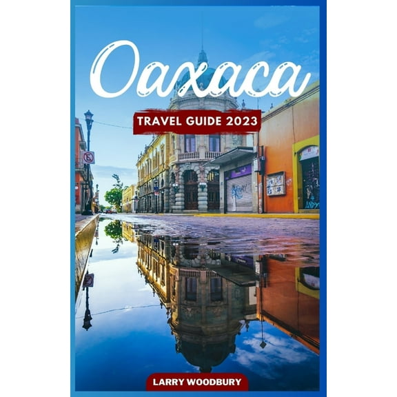 Oaxaca Travel Guide 2023: A Comprehensive Guide To Exploring The Land Of Seven Moles