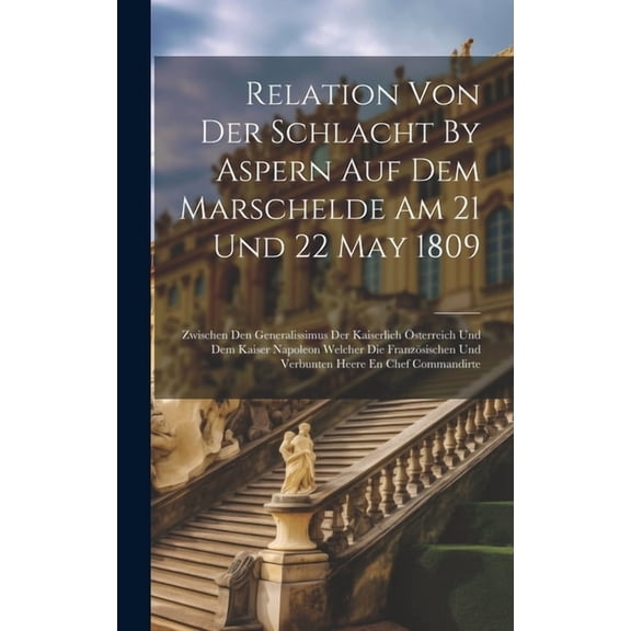 Relation Von Der Schlacht By Aspern Auf Dem Marschelde Am 21 Und 22 May 1809 : Zwischen Den Generalissimus Der Kaiserlich Österreich Und Dem Kaiser Napoleon Welcher Die Französischen Und Verbunten Heere En Chef Commandirte (Hardcover)