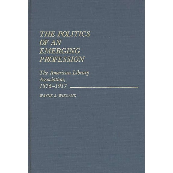 Contributions in Librarianship and Infor The Politics of an Emerging Profession: The American Library Association, 1876-1917, (Hardcover)