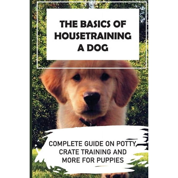 The Basics Of Housetraining A Dog: Complete Guide On Potty, Crate Training And More For Puppies: How To You Get Your Dog To Love His Crate