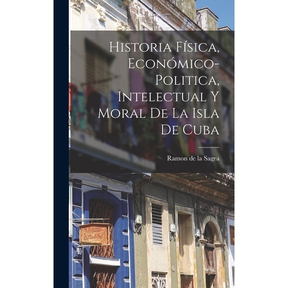 Historia FÃ­sica, EconÃ³mico-Politica, Intelectual y Moral de la Isla de Cuba, (Hardcover)