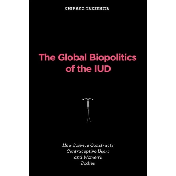 Inside Technology The Global Biopolitics of the IUD: How Science Constructs Contraceptive Users and Women's Bodies, (Paperback)