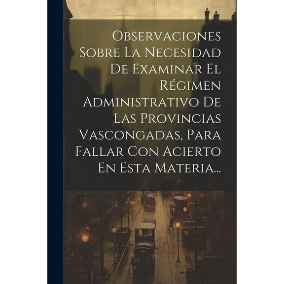 Observaciones Sobre La Necesidad De Examinar El Régimen Administrativo De Las Provincias Vascongadas, Para Fallar Con Acierto En Esta Materia... (Paperback)