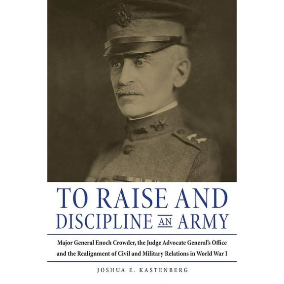 To Raise and Discipline an Army: Major General Enoch Crowder, the Judge Advocate General's Office, and the Realignment o, (Hardcover)