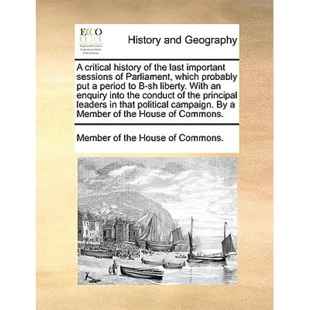 A Critical History of the Last Important Sessions of Parliament, Which Probably Put a Period to B-Sh Liberty. with an Enquiry Into the Conduct of the Principal Leaders in That Political Campaign. by a Member of the House of