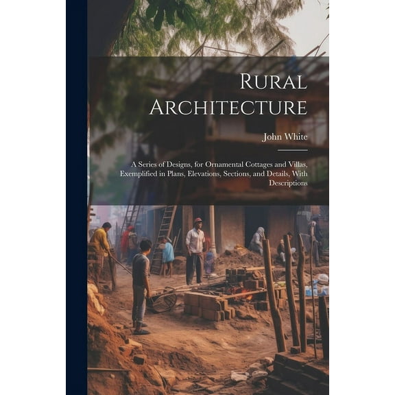 Rural Architecture: A Series of Designs, for Ornamental Cottages and Villas, Exemplified in Plans, Elevations, Sections, and Details, With Descriptions (Paperback)