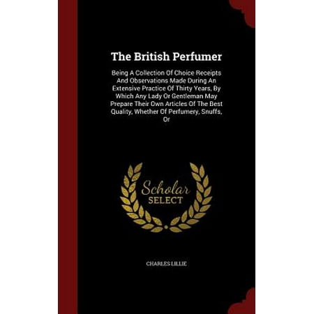 The British Perfumer : Being a Collection of Choice Receipts and Observations Made During an Extensive Practice of Thirty Years, by Which Any Lady or Gentleman May Prepare Their Own Articles of the Best Quality, Whether of Perfumery, Snuffs,