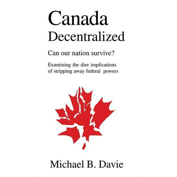 Canada Decentralized: Can Our Nation Survive?: Examining the Dire Impliations of Stripping Away Federal Powers, (Hardcover)