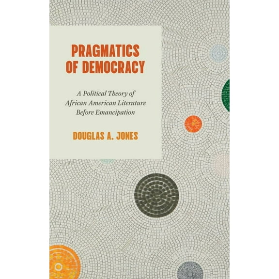Pragmatics of Democracy: A Political Theory of African American Literature Before Emancipation, (Paperback)