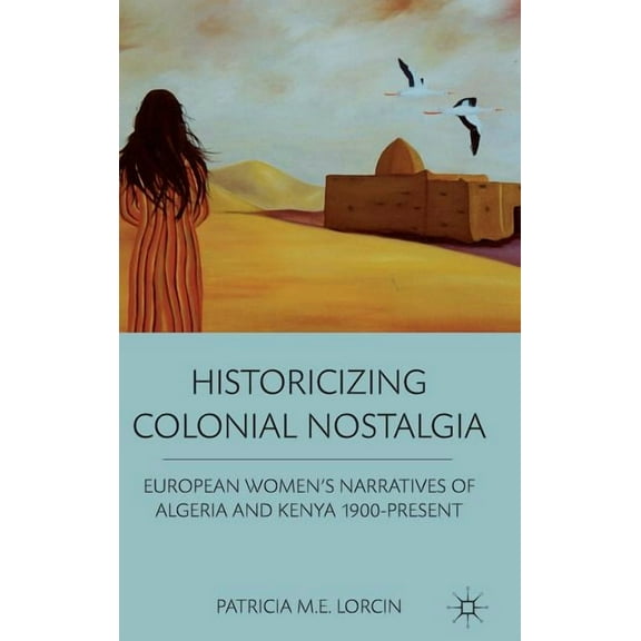 Historicizing Colonial Nostalgia: European Women's Narratives of Algeria and Kenya 1900-Present, (Hardcover)