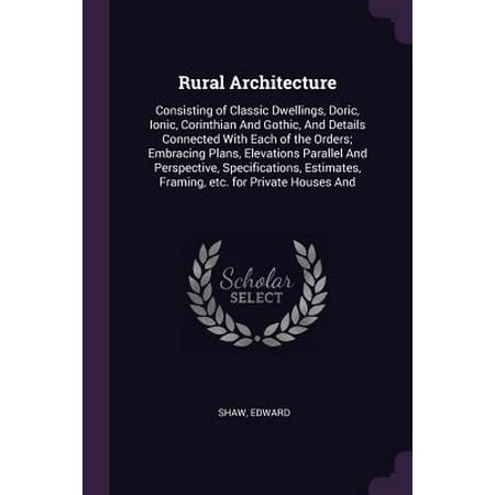 Rural Architecture : Consisting of Classic Dwellings, Doric, Ionic, Corinthian and Gothic, and Details Connected with Each of the Orders; Embracing Plans, Elevations Parallel and Perspective, Specifications, Estimates, Framing, Etc. for Private Houses