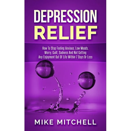 Depression Relief How To Stop Feeling Anxious, Low Moods, Worry, Guilt, Sadness And Not Getting Any Enjoyment Out Of Life Within 7 Days Or Less - (Best Way To Get Out Of Depression)