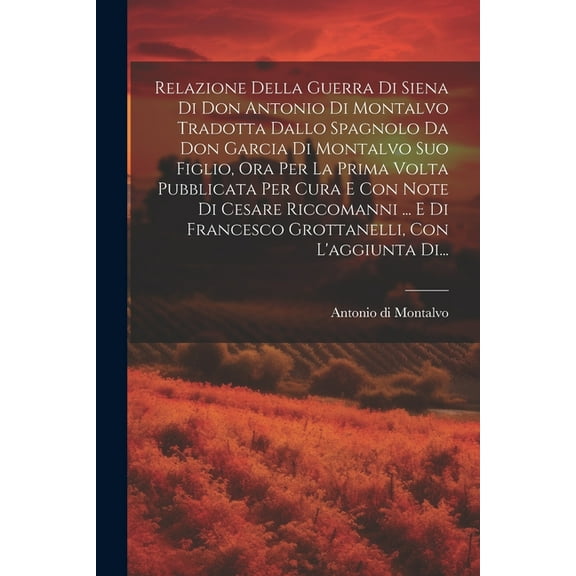 Relazione Della Guerra Di Siena Di Don Antonio Di Montalvo Tradotta Dallo Spagnolo Da Don Garcia Di Montalvo Suo Figlio, Ora Per La Prima Volta Pubblicata Per Cura E Con Note Di Cesare Riccomanni ...