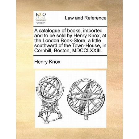 Import Stores Online A Catalogue of Books, Imported and to Be Sold by Henry Knox, at the London Book-Store, a Little Southward of the Town-House, in Cornhill, Boston, MDCCLXXIII. ()