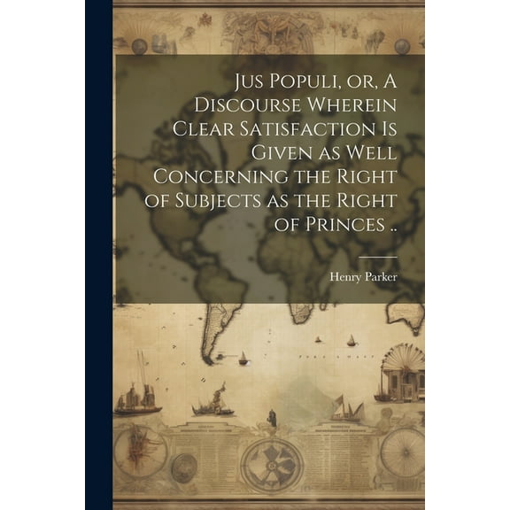 Jus Populi, or, A Discourse Wherein Clear Satisfaction is Given as Well Concerning the Right of Subjects as the Right of Princes .. (Paperback)