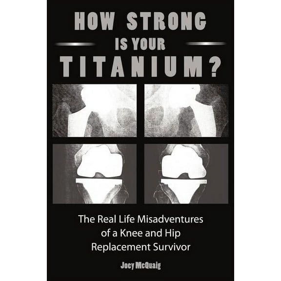 How Strong Is Your Titanium: The Real Life Misadventures of a Knee and Hip Replacement Survivor (Paperback) by Joey McQuaig